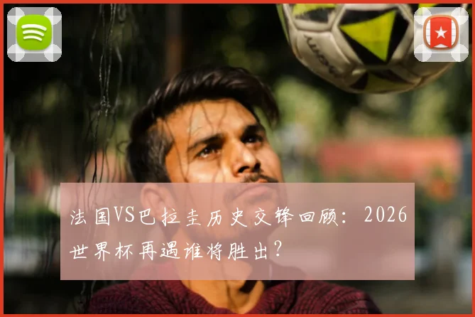 法国VS巴拉圭历史交锋回顾：2026世界杯再遇谁将胜出？
