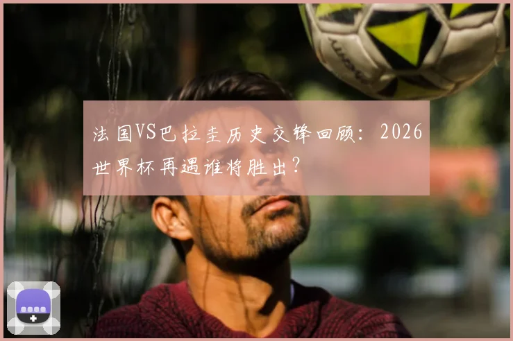 法国VS巴拉圭历史交锋回顾：2026世界杯再遇谁将胜出？