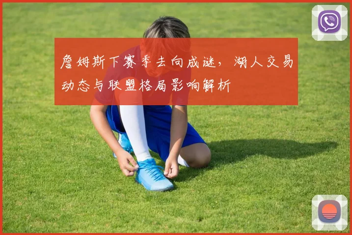 詹姆斯下赛季去向成谜，湖人交易动态与联盟格局影响解析
