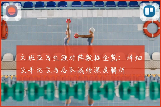 文班亚马生涯对阵数据全览：详细交手记录与各队战绩深度解析