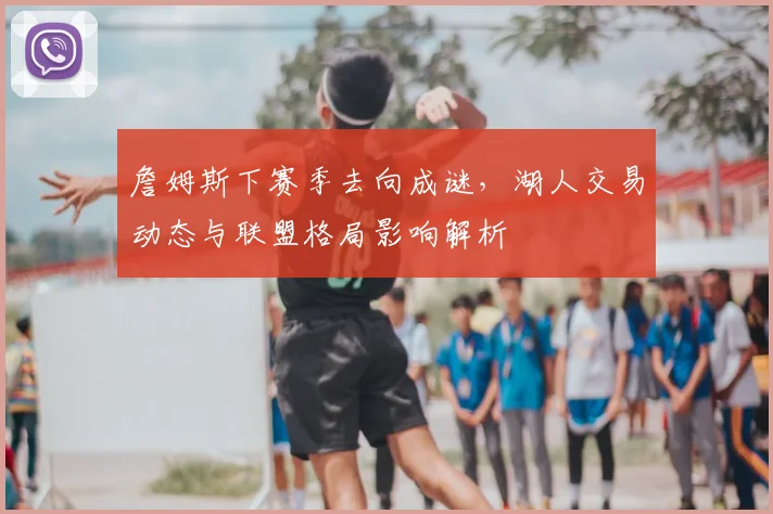 詹姆斯下赛季去向成谜,湖人交易动态与联盟格局影响解析