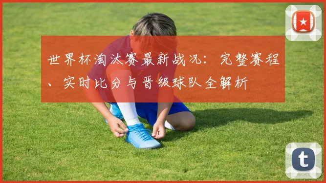世界杯淘汰赛最新战况：完整赛程、实时比分与晋级球队全解析