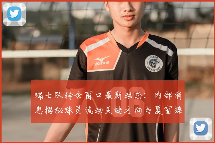 瑞士队转会窗口最新动态:内部消息揭秘球员流动关键方向与夏窗操作分析