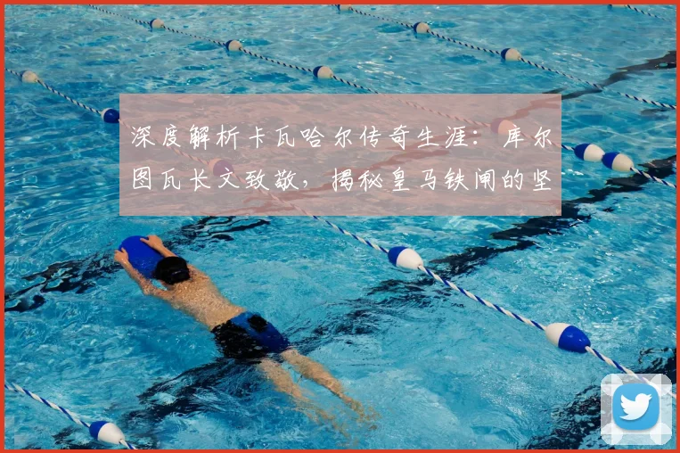 深度解析卡瓦哈尔传奇生涯：库尔图瓦长文致敬，揭秘皇马铁闸的坚守与荣耀