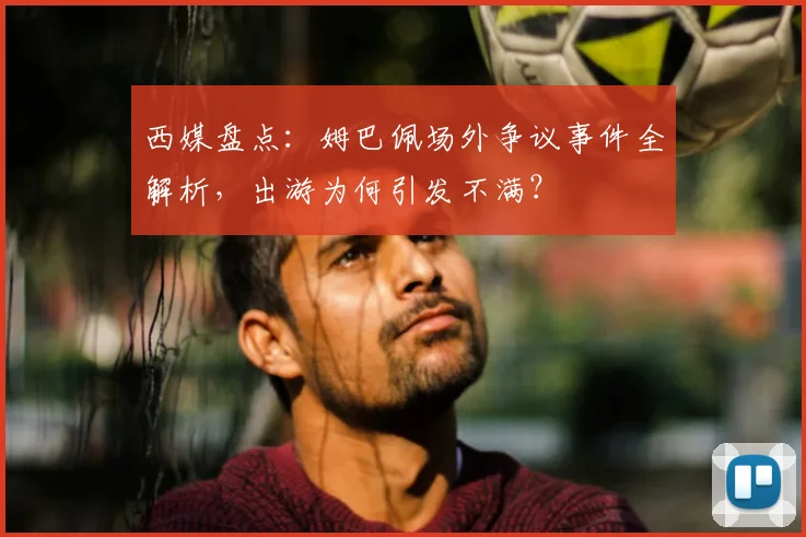 西媒盘点:姆巴佩场外争议事件全解析,出游为何引发不满?