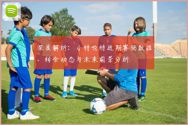深度解析：小特伦特近期赛场数据、转会动态与未来前景分析