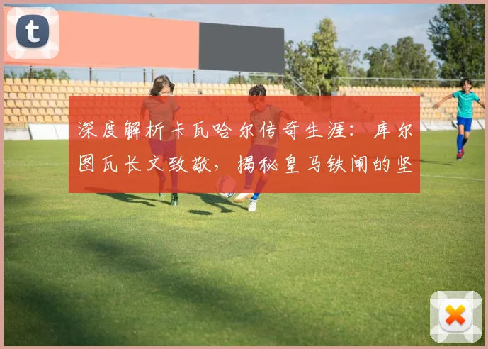 深度解析卡瓦哈尔传奇生涯:库尔图瓦长文致敬,揭秘皇马铁闸的坚守与荣耀