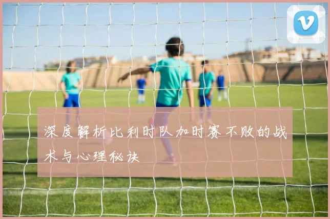 深度解析比利时队加时赛不败的战术与心理秘诀