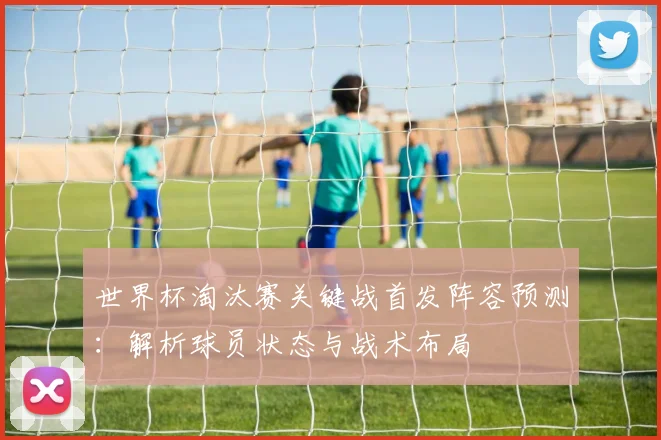 世界杯淘汰赛关键战首发阵容预测:解析球员状态与战术布局